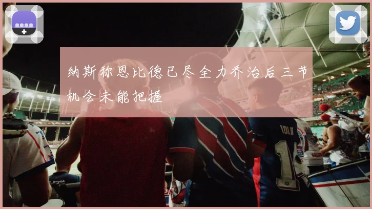 纳斯称恩比德已尽全力乔治后三节机会未能把握